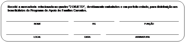 Retngulo de cantos arredondados: 	Recebi  a mercadoria  relacionada no quadro 2 OBJETO, devidamente embalados e em perfeito estado, para distribuio aos beneficirios do Programa de Apoio s Famlias Carentes.	
	
					
	NOME		RG		FUNO	
	
					
	LOCAL		DATA		ASSINATURA	

